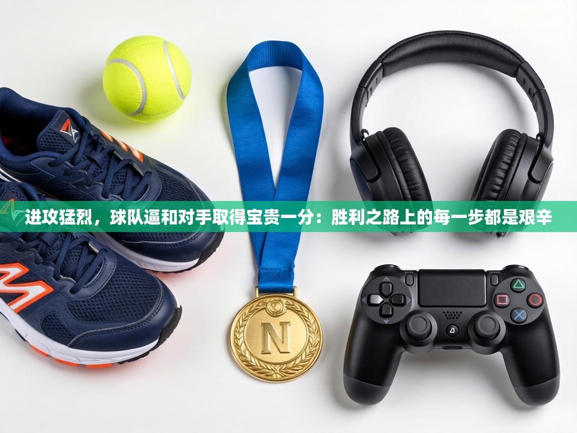 进攻猛烈，球队逼和对手取得宝贵一分：胜利之路上的每一步都是艰辛